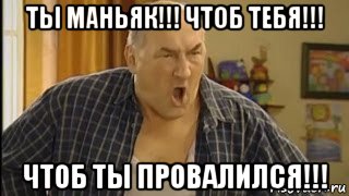 ты маньяк!!! чтоб тебя!!! чтоб ты провалился!!!