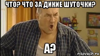 что? что за дикие шуточки? а?