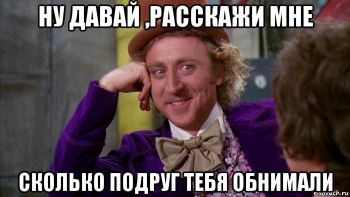 ну давай ,расскажи мне сколько подруг тебя обнимали, Мем Ну давай расскажи (Вилли Вонка)