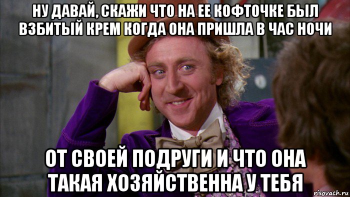 ну давай, скажи что на ее кофточке был взбитый крем когда она пришла в час ночи от своей подруги и что она такая хозяйственна у тебя, Мем Ну давай расскажи (Вилли Вонка)