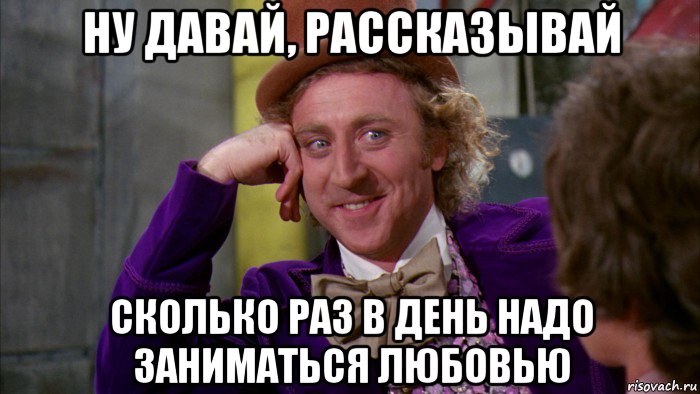 ну давай, рассказывай сколько раз в день надо заниматься любовью, Мем Ну давай расскажи (Вилли Вонка)