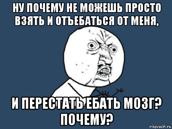 ну почему не можешь просто взять и отъебаться от меня, и перестать ебать мозг? почему?, Мем Ну почему