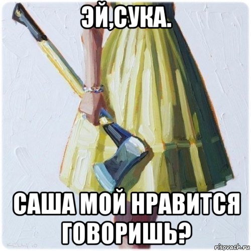 эй,сука. саша мой нравится говоришь?