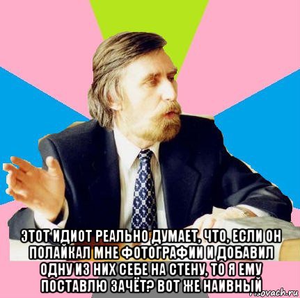  этот идиот реально думает, что, если он полайкал мне фотографии и добавил одну из них себе на стену, то я ему поставлю зачёт? вот же наивный, Мем  препод