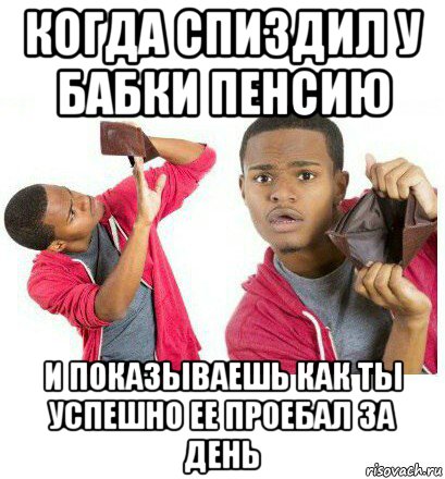 когда спиздил у бабки пенсию и показываешь как ты успешно ее проебал за день