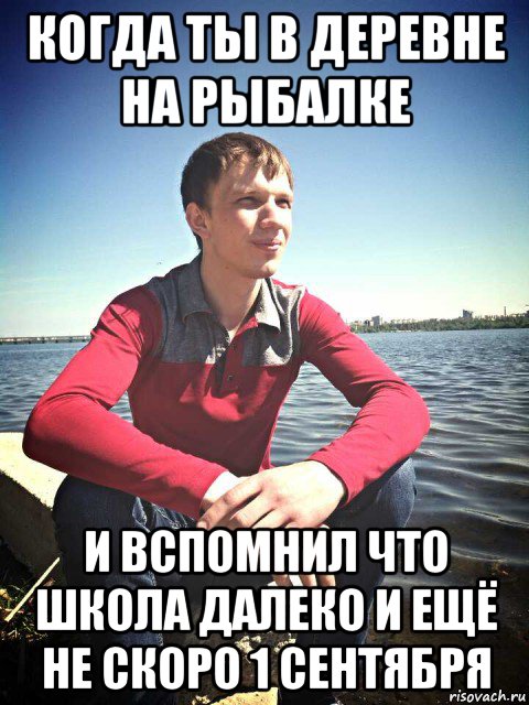 когда ты в деревне на рыбалке и вспомнил что школа далеко и ещё не скоро 1 сентября