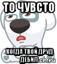 то чувсто когда твой друд дебил