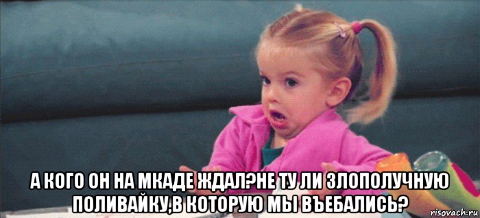  а кого он на мкаде ждал?не ту ли злополучную поливайку,в которую мы въебались?, Мем  Ты говоришь (девочка возмущается)