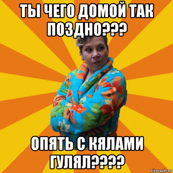 ты чего домой так поздно??? опять с кялами гулял????