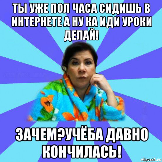 ты уже пол часа сидишь в интернете а ну ка иди уроки делай! зачем?учёба давно кончилась!