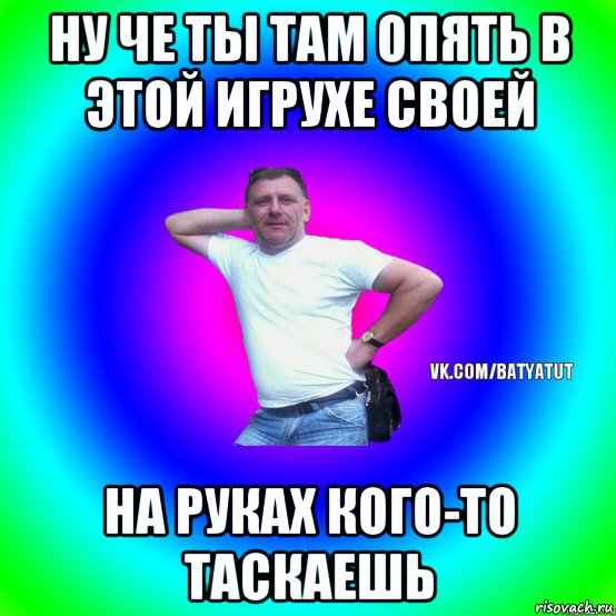 ну че ты там опять в этой игрухе своей на руках кого-то таскаешь