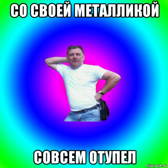 со своей металликой совсем отупел