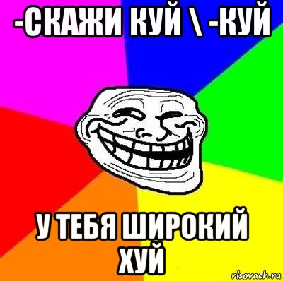 -скажи куй \ -куй у тебя широкий хуй