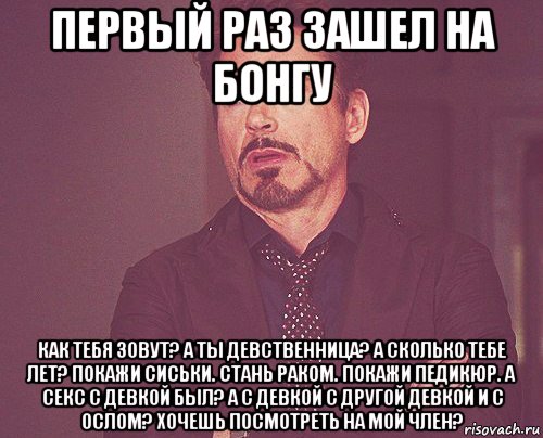 первый раз зашел на бонгу как тебя зовут? а ты девственница? а сколько тебе лет? покажи сиськи. стань раком. покажи педикюр. а секс с девкой был? а с девкой с другой девкой и с ослом? хочешь посмотреть на мой член?, Мем твое выражение лица