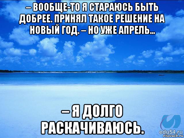 – вообще-то я стараюсь быть добрее. принял такое решение на новый год. – но уже апрель... – я долго раскачиваюсь.