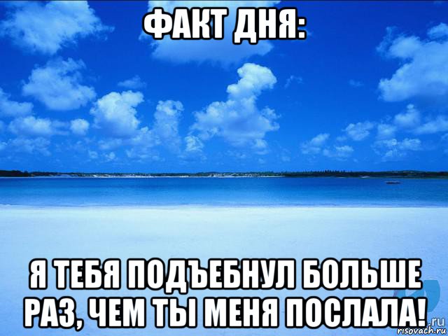 факт дня: я тебя подъебнул больше раз, чем ты меня послала!