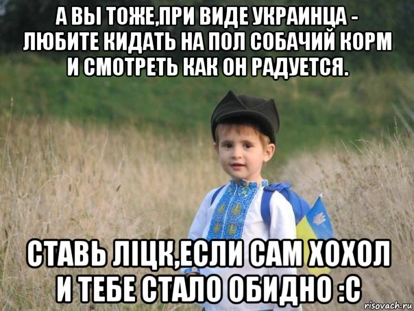 а вы тоже,при виде украинца - любите кидать на пол собачий корм и смотреть как он радуется. ставь лiцк,если сам хохол и тебе стало обидно :c