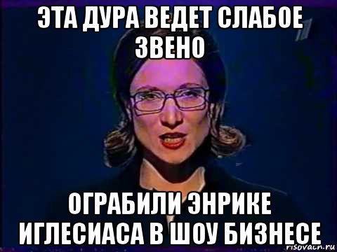 эта дура ведет слабое звено ограбили энрике иглесиаса в шоу бизнесе, Мем Вы самое слабое звено