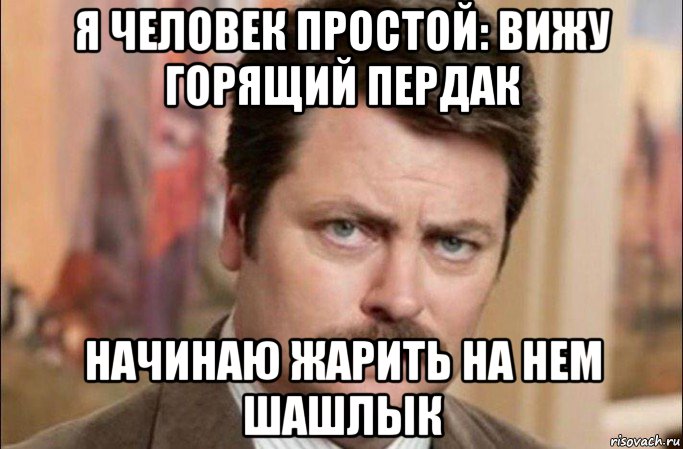 я человек простой: вижу горящий пердак начинаю жарить на нем шашлык