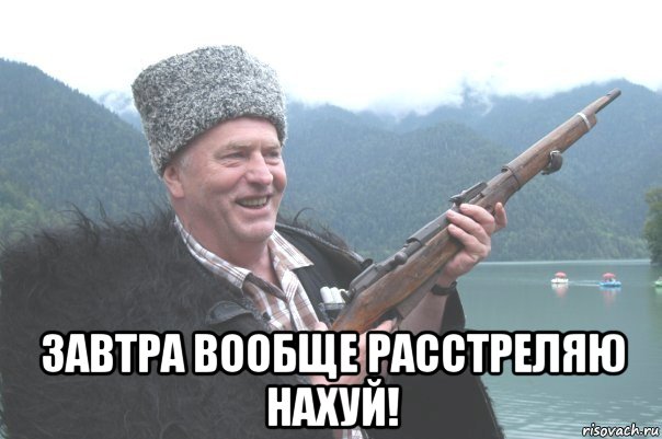  завтра вообще расстреляю нахуй!