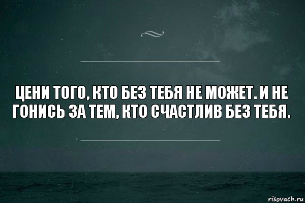 Цени того, кто без тебя не может. И не гонись за тем, кто счастлив без тебя.