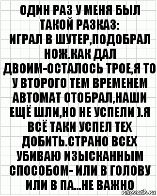 один раз у меня был такой разказ:
играл в шутер,подобрал нож.Как дал двоим-осталось трое,я то у второго тем временем автомат отобрал,наши ещё шли,но не успели ).Я всё таки успел тех добить.страно всех убиваю изысканным способом- или в голову или в па...НЕ ВАЖНО