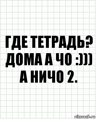 Где тетрадь?
Дома а чо :)))
А ничо 2.