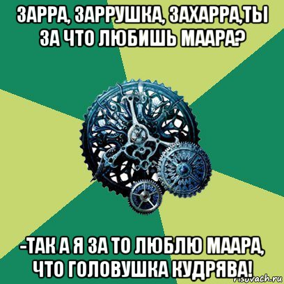 зарра, заррушка, захарра,ты за что любишь маара? -так а я за то люблю маара, что головушка кудрява!