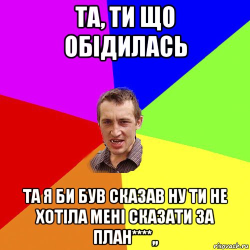 та, ти що обідилась та я би був сказав ну ти не хотіла мені сказати за план****,,, Мем Чоткий паца