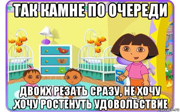 так камне по очереди двоих резать сразу, не хочу ,хочу ростенуть удовольствие