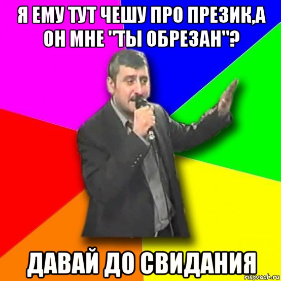 я ему тут чешу про презик,а он мне "ты обрезан"? давай до свидания