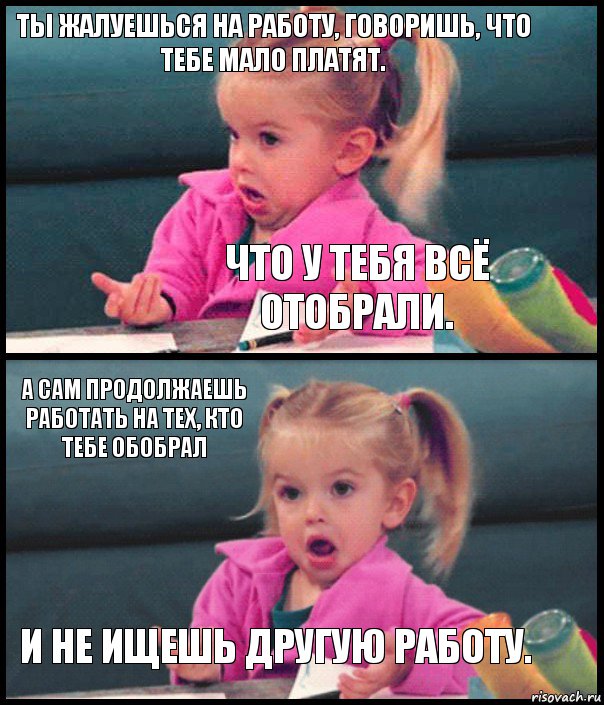 ТЫ ЖАЛУЕШЬСЯ НА РАБОТУ, ГОВОРИШЬ, ЧТО ТЕБЕ МАЛО ПЛАТЯТ. ЧТО У ТЕБЯ ВСЁ ОТОБРАЛИ. А САМ ПРОДОЛЖАЕШЬ РАБОТАТЬ НА ТЕХ, КТО ТЕБЕ ОБОБРАЛ И НЕ ИЩЕШЬ ДРУГУЮ РАБОТУ.