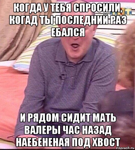 когда у тебя спросили, когад ты последний раз ебался и рядом сидит мать валеры час назад наебененая под хвост, Мем  Должанский