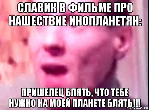 славик в фильме про нашествие инопланетян: пришелец блять, что тебе нужно на моей планете блять!!!