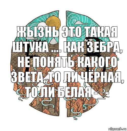 Жызнь это такая штука .... Как зебра, не понять какого звета, то ли чёрная, то ли белая -_-