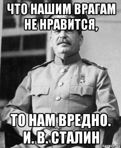 что нашим врагам не нравится, то нам вредно. и. в. сталин
