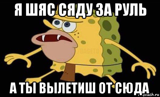 я шяс сяду за руль а ты вылетиш от сюда