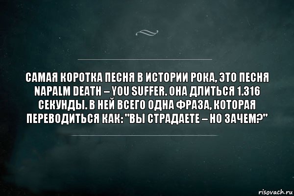 Самая коротка песня в истории рока, это песня Napalm Death – You Suffer. Она длиться 1.316 секунды. В ней всего одна фраза, которая переводиться как: "Вы страдаете – но зачем?", Комикс Игра Слов