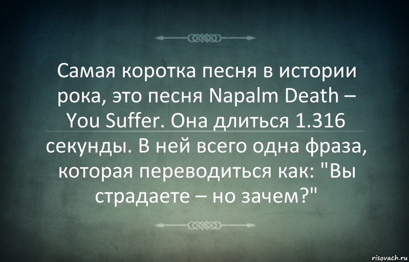 Самая коротка песня в истории рока, это песня Napalm Death – You Suffer. Она длиться 1.316 секунды. В ней всего одна фраза, которая переводиться как: "Вы страдаете – но зачем?"