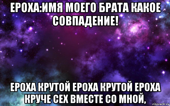 ероха:имя моего брата какое совпадение! ероха крутой ероха крутой ероха круче сех вместе со мной,