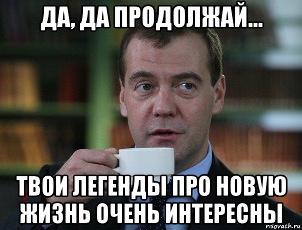да, да продолжай... твои легенды про новую жизнь очень интересны, Мем Медведев спок бро