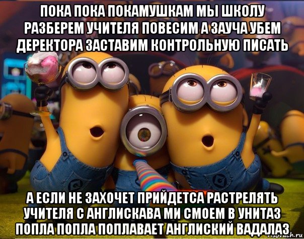 пока пока покамушкам мы школу разберем учителя повесим а зауча убем деректора заставим контрольную писать а если не захочет прийдетса растрелять учителя с англискава ми смоем в унитаз попла попла поплавает англиский вадалаз, Мем   миньоны