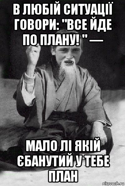 в любій ситуації говори: "все йде по плану! " — мало лі якій єбанутий у тебе план, Мем Мудрий паца