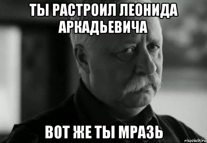 ты растроил леонида аркадьевича вот же ты мразь, Мем Не расстраивай Леонида Аркадьевича