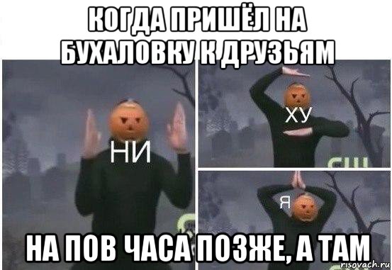 когда пришёл на бухаловку к друзьям на пов часа позже, а там, Мем  Ни ху Я