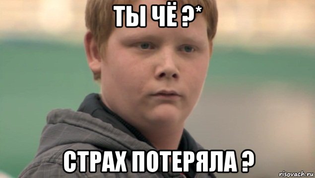 ты чё ?* страх потеряла ?