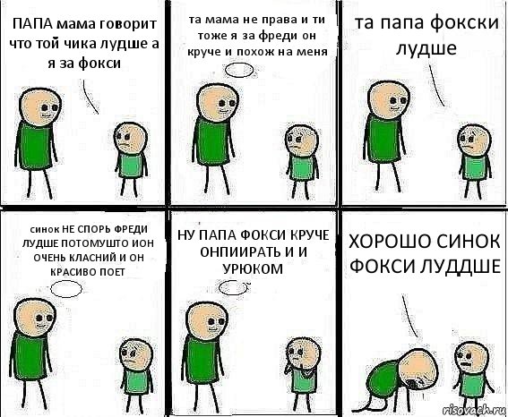 ПАПА мама говорит что той чика лудше а я за фокси та мама не права и ти тоже я за фреди он круче и похож на меня та папа фокски лудше синок НЕ СПОРЬ ФРЕДИ ЛУДШЕ ПОТОМУШТО ИОН ОЧЕНЬ КЛАСНИЙ И ОН КРАСИВО ПОЕТ НУ ПАПА ФОКСИ КРУЧЕ ОНПИИРАТЬ И И УРЮКОМ ХОРОШО СИНОК ФОКСИ ЛУДДШЕ