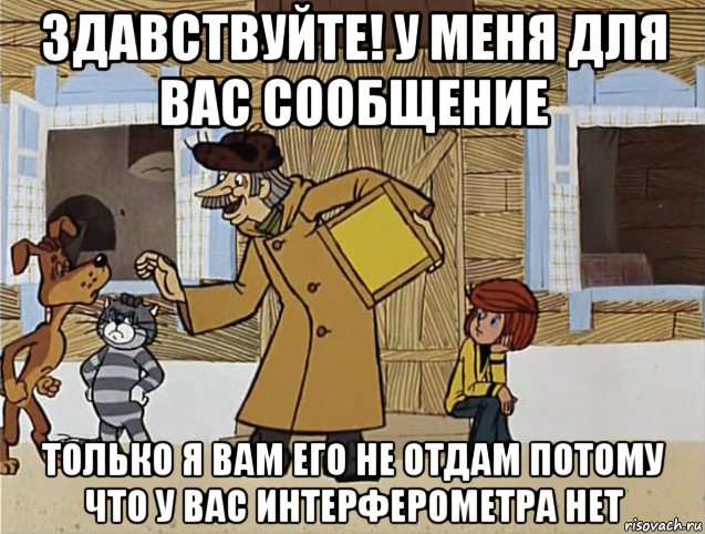 здавствуйте! у меня для вас сообщение только я вам его не отдам потому что у вас интерферометра нет, Мем Печкин из Простоквашино