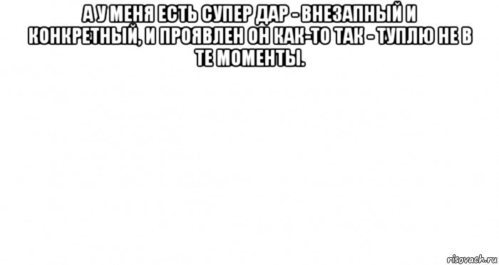 а у меня есть супер дар - внезапный и конкретный, и проявлен он как-то так - туплю не в те моменты. , Мем Пустой лист