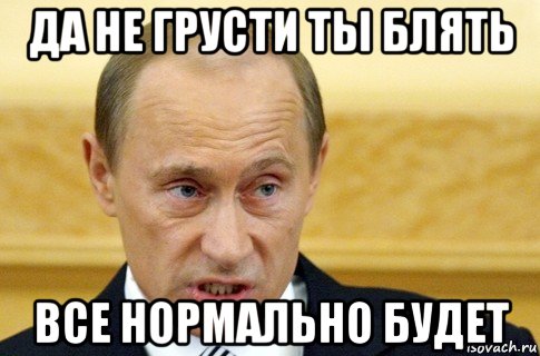 да не грусти ты блять все нормально будет, Мем путин